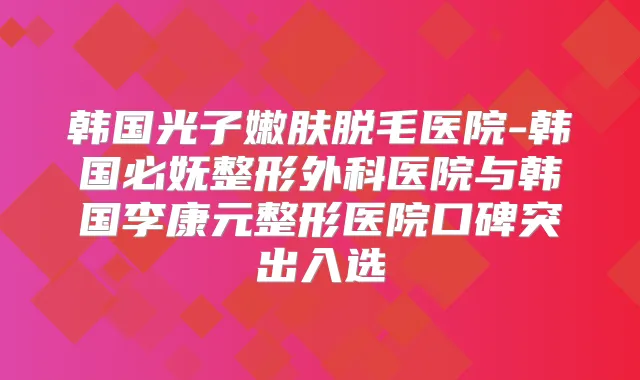韩国光子嫩肤脱毛医院-韩国必妩整形外科医院与韩国李康元整形医院口碑突出入选