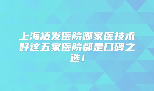 上海植发医院哪家医技术好这五家医院都是口碑之选！