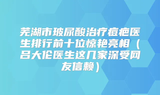 芜湖市玻尿酸痘疤医生排行前十位惊艳亮相（吕大伦医生这几家深受网友信赖）