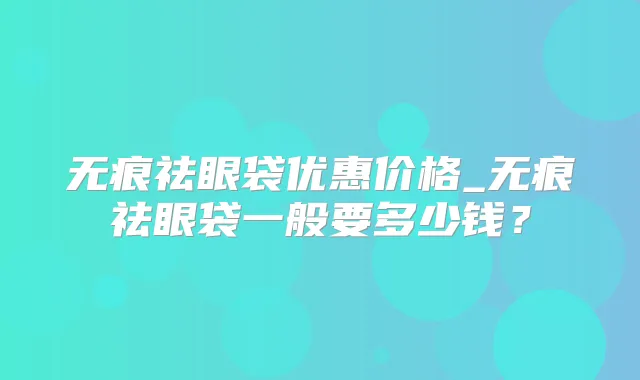 无痕祛眼袋优惠价格_无痕祛眼袋一般要多少钱？