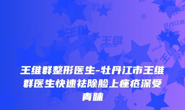 王维群整形医生-牡丹江市王维群医生快速祛除脸上痤疮深受青睐