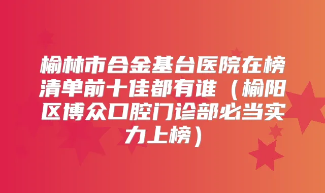 榆林市合金基台医院在榜清单前十佳都有谁(榆阳区博众口腔门诊部必当实力上榜)