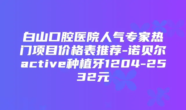 白山口腔医院人气专家热门项目价格表推荐-诺贝尔active种植牙1204-2532元