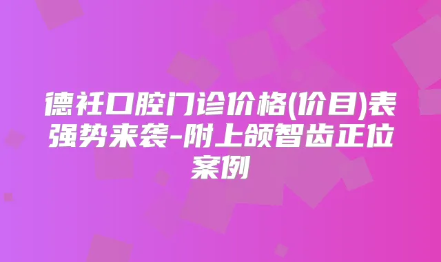德衽口腔门诊价格(价目)表强势来袭-附上颌智齿正位案例