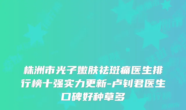 株洲市光子嫩肤祛斑痛医生排行榜十强实力更新-卢钊君医生口碑好种草多
