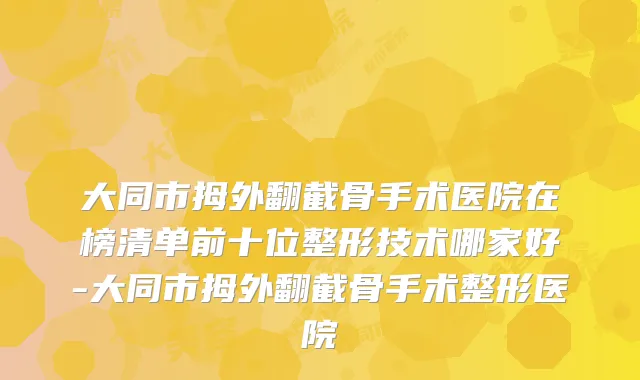 大同市拇外翻截骨手术医院在榜清单前十位整形技术哪家好-大同市拇外翻截骨手术整形医院