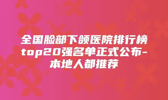 全国脸部下颌医院排行榜top20强名单正式公布-本地人都推荐
