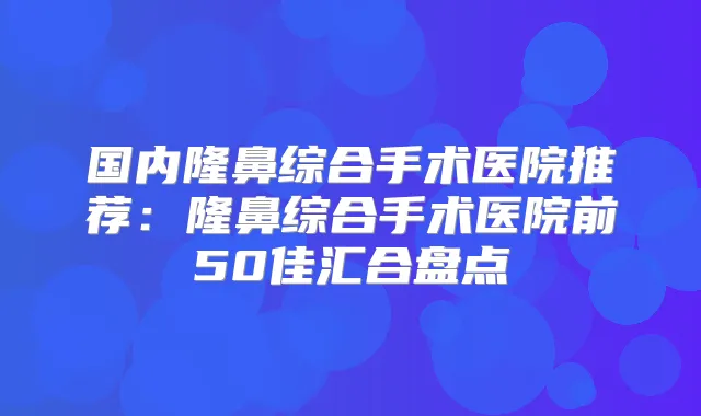 国内隆鼻综合手术医院推荐：隆鼻综合手术医院前50佳汇合盘点