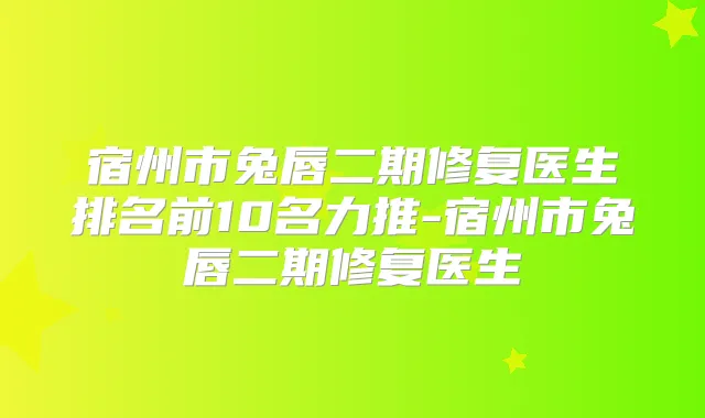 宿州市兔唇二期修复医生排名前10名力推-宿州市兔唇二期修复医生