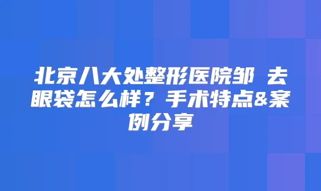 北京八大处整形医院邹翀去眼袋怎么样？手术特点&案例分享
