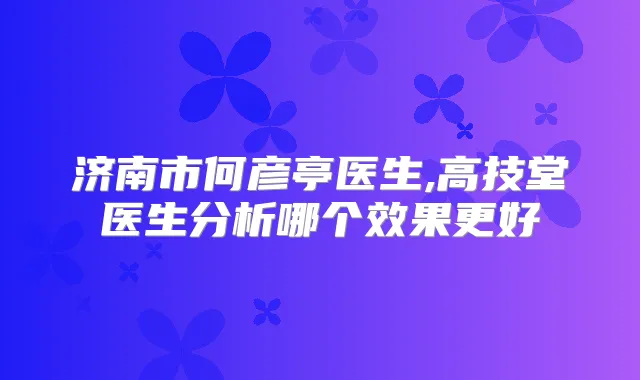 济南市何彦亭医生,高技堂医生分析哪个效果更好