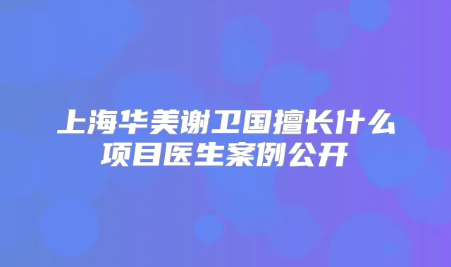 上海华美谢卫国擅长什么项目医生案例公开