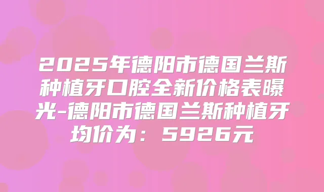 2025年德阳市德国兰斯种植牙口腔全新价格表曝光-德阳市德国兰斯种植牙均价为:5926元