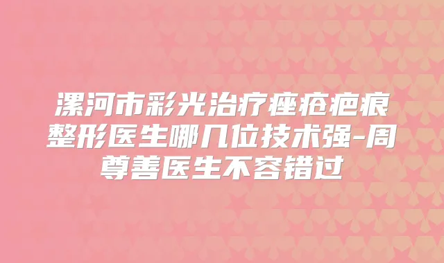 漯河市彩光痤疮疤痕整形医生哪几位技术强-周尊善医生不容错过
