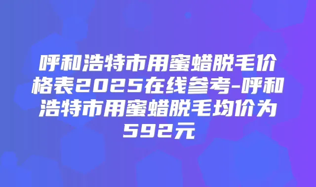 呼和浩特市用蜜蜡脱毛价格表2025在线参考-呼和浩特市用蜜蜡脱毛均价为592元