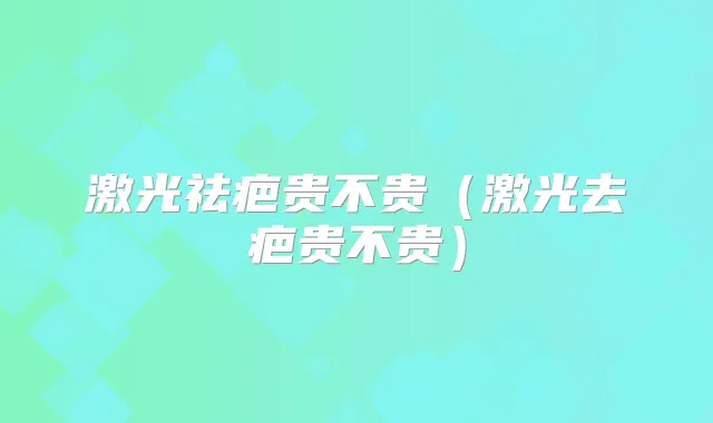 激光祛疤贵不贵（激光去疤贵不贵）