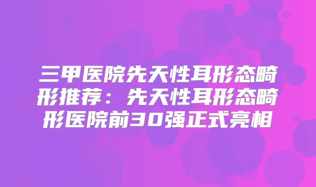三甲医院先天性耳形态畸形推荐：先天性耳形态畸形医院前30强正式亮相