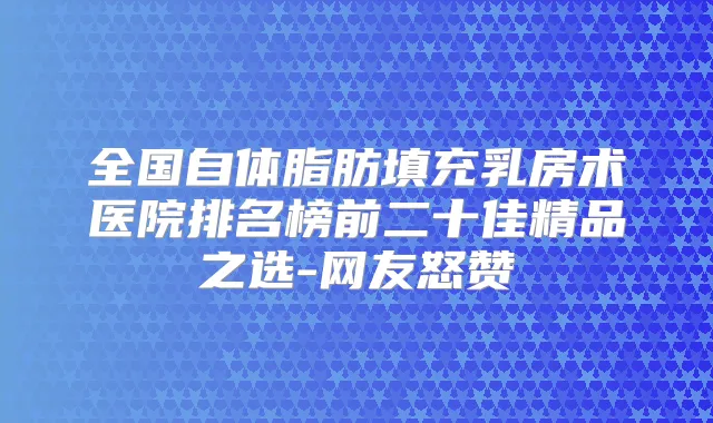 全国自体脂肪填充乳房术医院排名榜前二十佳精品之选-网友怒赞