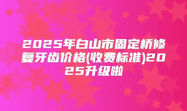 2025年白山市固定桥修复牙齿价格(收费标准)2025升级啦