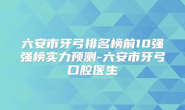 六安市牙弓排名榜前10强强榜实力预测-六安市牙弓口腔医生