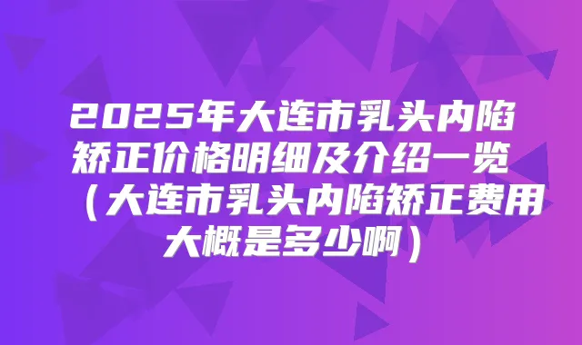 2025年大连市乳头内陷矫正价格明细及介绍一览（大连市乳头内陷矫正费用大概是多少啊）