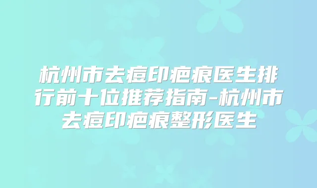 杭州市去痘印疤痕医生排行前十位推荐指南-杭州市去痘印疤痕整形医生
