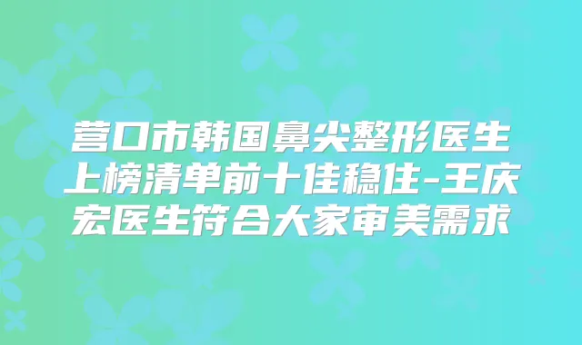 营口市韩国鼻尖整形医生上榜清单前十佳稳住-王庆宏医生符合大家审美需求