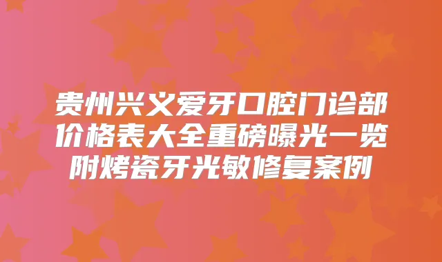 贵州兴义爱牙口腔门诊部价格表大全重磅曝光一览附烤瓷牙光敏修复案例