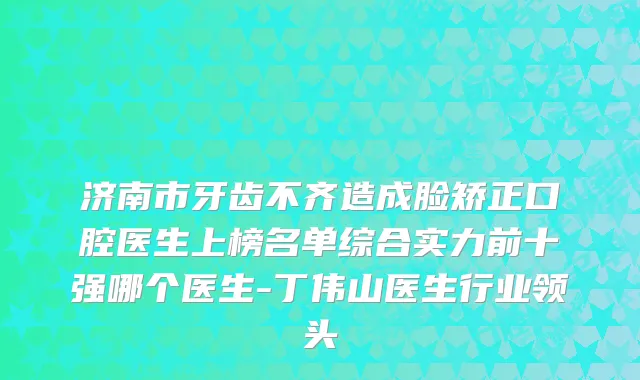 济南市牙齿不齐造成脸矫正口腔医生上榜名单综合实力前十强哪个医生-丁伟山医生行业领头