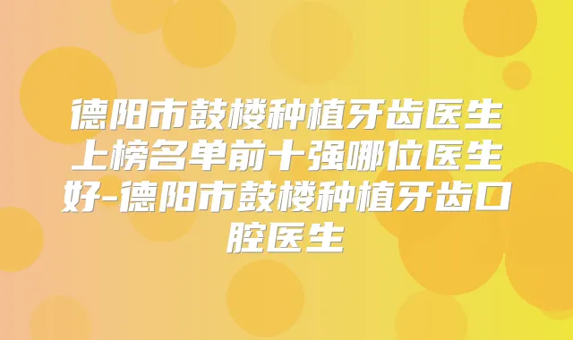 德阳市鼓楼种植牙齿医生上榜名单前十强哪位医生好-德阳市鼓楼种植牙齿口腔医生