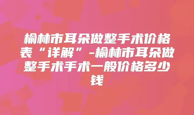榆林市耳朵做整手术价格表“详解”-榆林市耳朵做整手术手术一般价格多少钱
