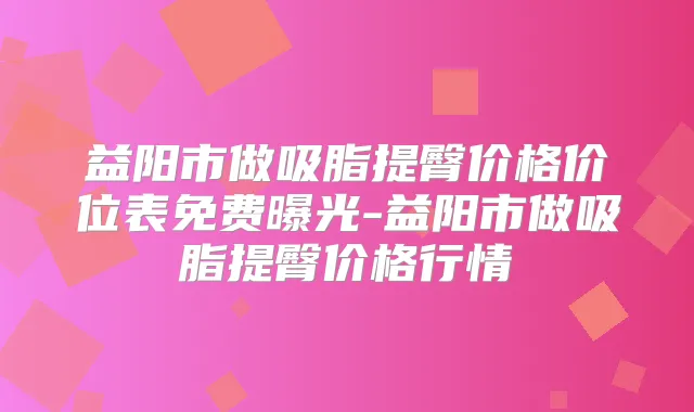 益阳市做吸脂提臀价格价位表免费曝光-益阳市做吸脂提臀价格行情