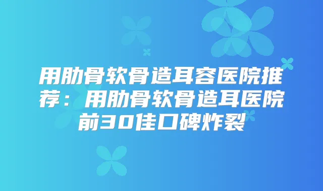用肋骨软骨造耳容医院推荐:用肋骨软骨造耳医院前30佳口碑炸裂