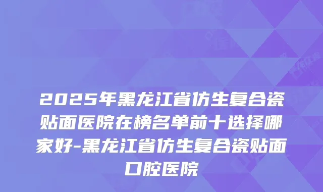 2025年黑龙江省仿生复合瓷贴面医院在榜名单前十选择哪家好-黑龙江省仿生复合瓷贴面口腔医院