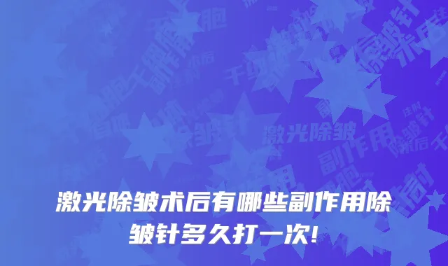 激光除皱术后有哪些副作用除皱针多久打一次!
