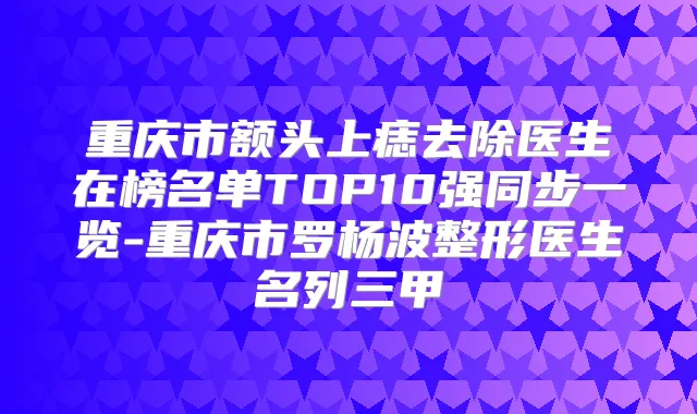 重庆市额头上痣去除医生在榜名单TOP10强同步一览-重庆市罗杨波整形医生名列三甲