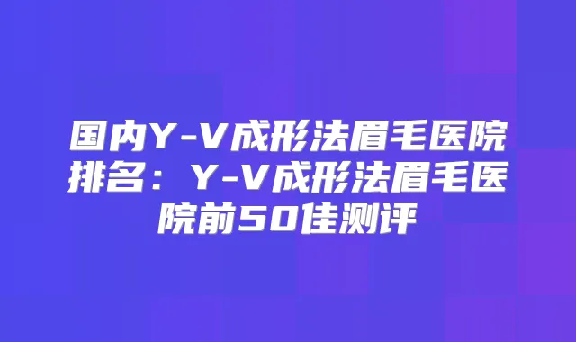 国内Y-V成形法眉毛医院排名:Y-V成形法眉毛医院前50佳测评