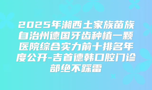 2025年湘西土家族苗族自治州德国牙齿种植一颗医院综合实力前十排名年度公开-吉首德韩口腔门诊部绝不踩雷