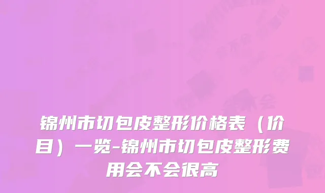 锦州市切包皮整形价格表（价目）一览-锦州市切包皮整形费用会不会很高