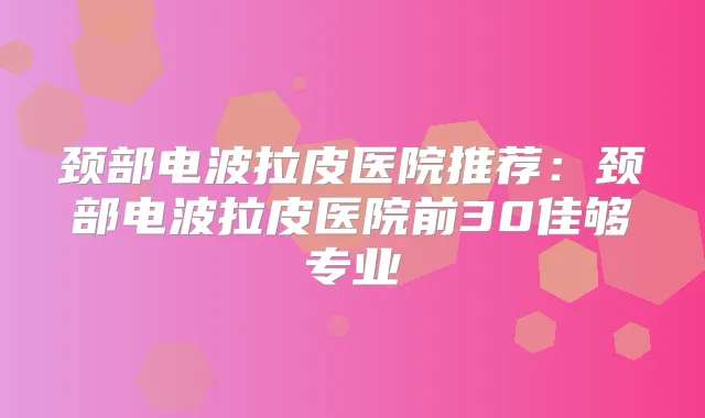 颈部电波拉皮医院推荐：颈部电波拉皮医院前30佳够专业