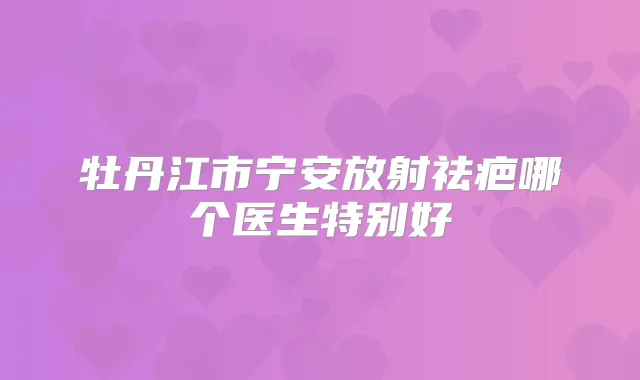 牡丹江市宁安放射祛疤哪个医生特别好