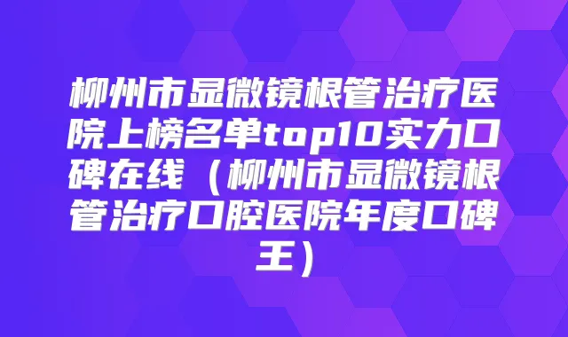 柳州市显微镜根管医院上榜名单top10实力口碑在线(柳州市显微镜根管口腔医院年度口碑王)