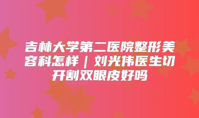 吉林大学第二医院整形美容科怎样｜刘光伟医生切开割双眼皮好吗