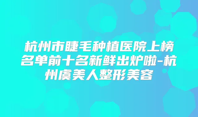 杭州市睫毛种植医院上榜名单前十名新鲜出炉啦-杭州虞美人整形美容