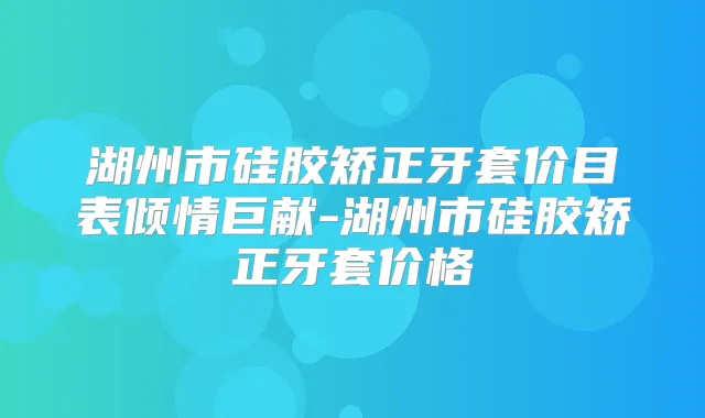 湖州市硅胶矫正牙套价目表倾情巨献-湖州市硅胶矫正牙套价格