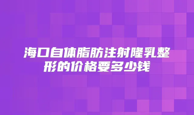 海口自体脂肪注射隆乳整形的价格要多少钱