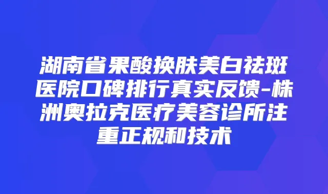 湖南省果酸换肤美白祛斑医院口碑排行真实反馈-株洲奥拉克医疗美容诊所注重正规和技术