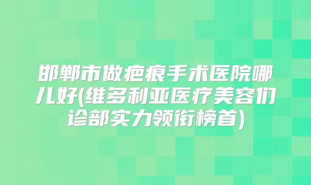 邯郸市做疤痕手术医院哪儿好(维多利亚医疗美容们诊部实力领衔榜首)
