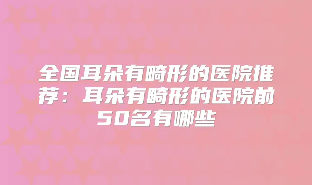 全国耳朵有畸形的医院推荐:耳朵有畸形的医院前50名有哪些