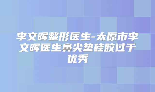 李文晖整形医生-太原市李文晖医生鼻尖垫硅胶过于优秀